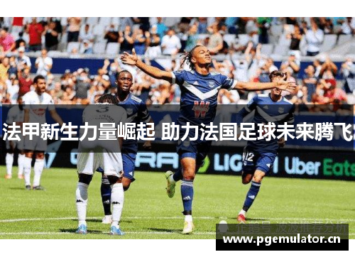 法甲新生力量崛起 助力法国足球未来腾飞 法甲新生力量崛起 助力法国足球未来腾飞