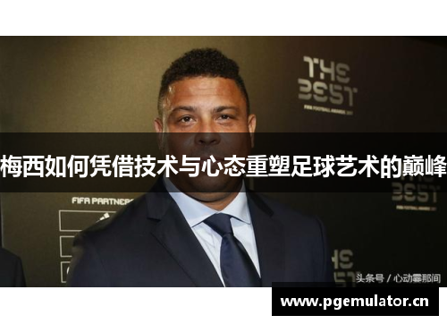 梅西如何凭借技术与心态重塑足球艺术的巅峰