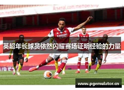英超年长球员依然闪耀赛场证明经验的力量 英超年长球员依然闪耀赛场证明经验的力量
