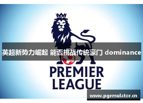 英超新势力崛起 能否挑战传统豪门 dominance 英超新势力崛起 能否挑战传统豪门 dominance