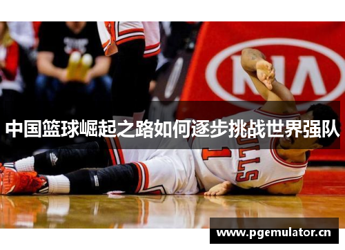 中国篮球崛起之路如何逐步挑战世界强队 中国篮球崛起之路如何逐步挑战世界强队