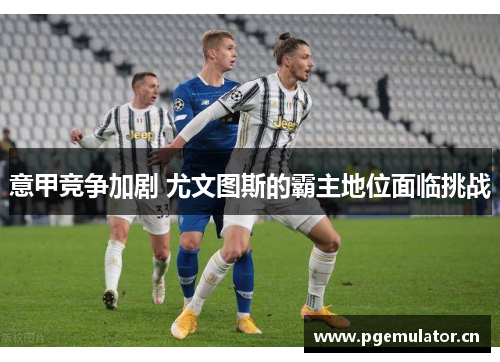 意甲竞争加剧 尤文图斯的霸主地位面临挑战