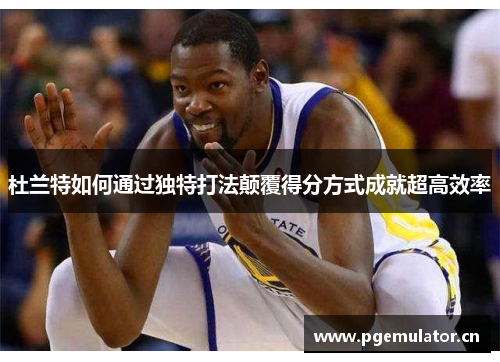 杜兰特如何通过独特打法颠覆得分方式成就超高效率