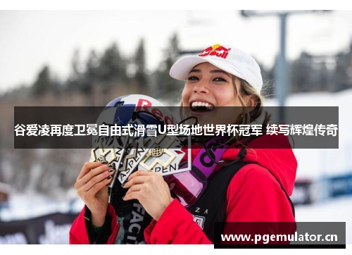 谷爱凌再度卫冕自由式滑雪U型场地世界杯冠军 续写辉煌传奇