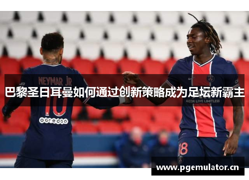 巴黎圣日耳曼如何通过创新策略成为足坛新霸主 巴黎圣日耳曼如何通过创新策略成为足坛新霸主