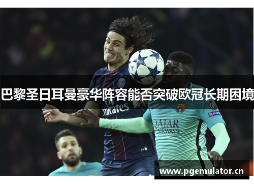 巴黎圣日耳曼豪华阵容能否突破欧冠长期困境