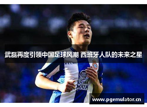武磊再度引领中国足球风潮 西班牙人队的未来之星