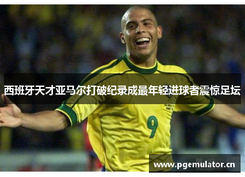 西班牙天才亚马尔打破纪录成最年轻进球者震惊足坛