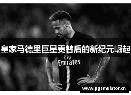 皇家马德里巨星更替后的新纪元崛起 皇家马德里巨星更替后的新纪元崛起