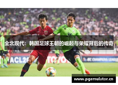 全北现代：韩国足球王朝的崛起与荣耀背后的传奇