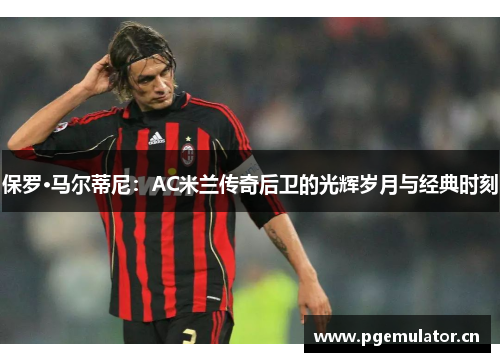 保罗·马尔蒂尼：AC米兰传奇后卫的光辉岁月与经典时刻