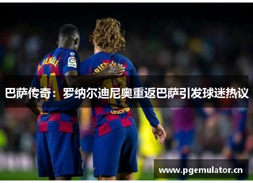 巴萨传奇:罗纳尔迪尼奥重返巴萨引发球迷热议 巴萨传奇:罗纳尔迪尼奥重返巴萨引发球迷热议