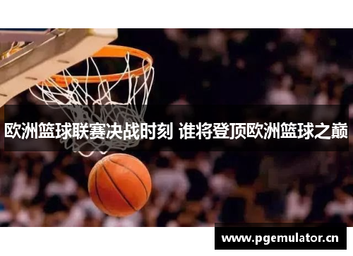 欧洲篮球联赛决战时刻 谁将登顶欧洲篮球之巅 欧洲篮球联赛决战时刻 谁将登顶欧洲篮球之巅
