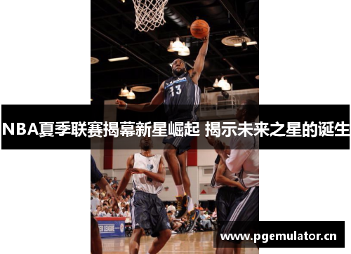 NBA夏季联赛揭幕新星崛起 揭示未来之星的诞生