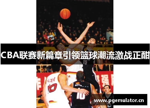 CBA联赛新篇章引领篮球潮流激战正酣 CBA联赛新篇章引领篮球潮流激战正酣