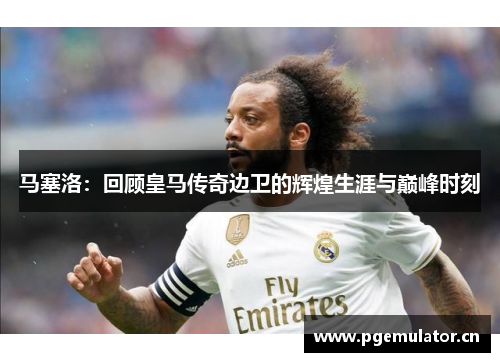马塞洛：回顾皇马传奇边卫的辉煌生涯与巅峰时刻