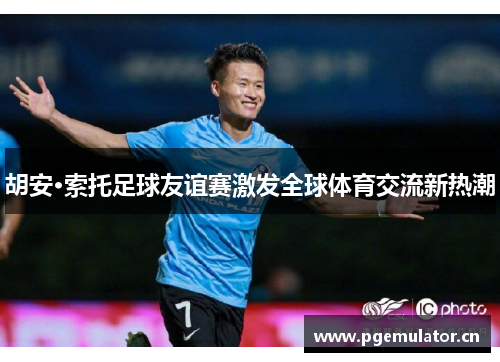 胡安·索托足球友谊赛激发全球体育交流新热潮