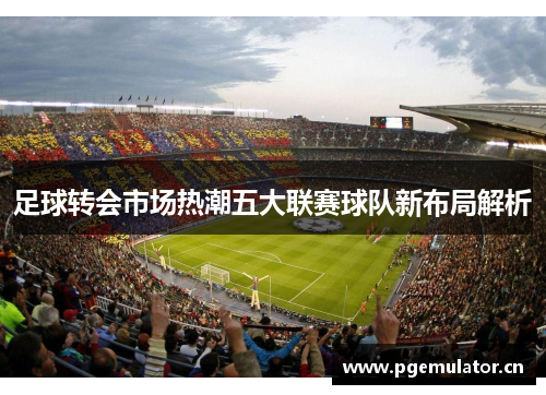 足球转会市场热潮五大联赛球队新布局解析 足球转会市场热潮五大联赛球队新布局解析