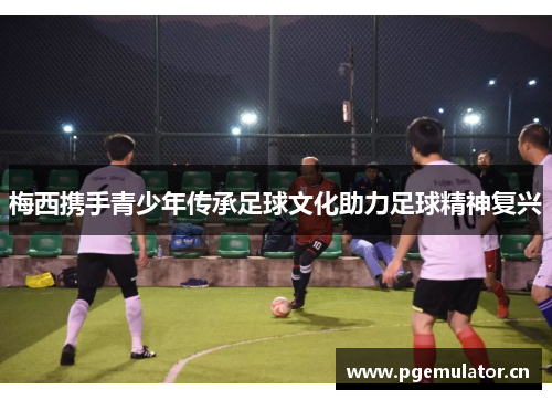 梅西携手青少年传承足球文化助力足球精神复兴