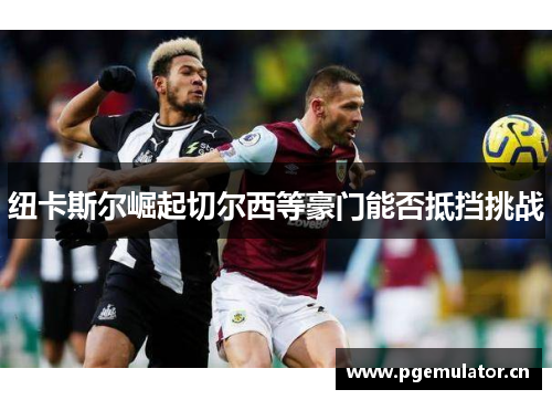 纽卡斯尔崛起切尔西等豪门能否抵挡挑战