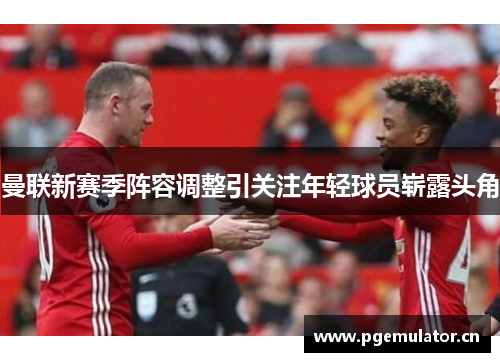 曼联新赛季阵容调整引关注年轻球员崭露头角