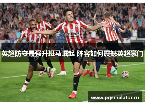 英超防守最强升班马崛起 阵容如何震撼英超豪门