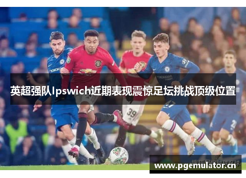 英超强队Ipswich近期表现震惊足坛挑战顶级位置 英超强队Ipswich近期表现震惊足坛挑战顶级位置