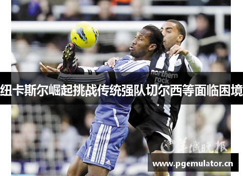 纽卡斯尔崛起挑战传统强队切尔西等面临困境
